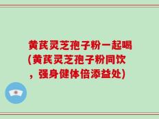 黄芪灵芝孢子粉一起喝(黄芪灵芝孢子粉同饮，强身健体倍添益处)