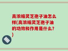 高浓缩灵芝孢子油怎么样(高浓缩灵芝孢子油的功效和作用是什么？)