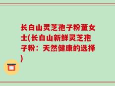 长白山灵芝孢子粉董女士(长白山新鲜灵芝孢子粉：天然健康的选择)