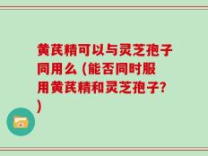 黄芪精可以与灵芝孢子同用么 (能否同时服用黄芪精和灵芝孢子？)