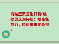 高破壁灵芝泡仔粉(破壁灵芝泡仔粉：提高免疫力，轻松美味零负担)