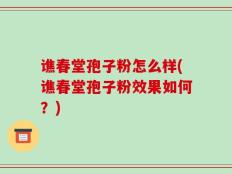 谯春堂孢子粉怎么样(谯春堂孢子粉效果如何？)