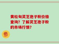 黄松甸灵芝孢子粉价格查询？了解灵芝孢子粉的市场行情？