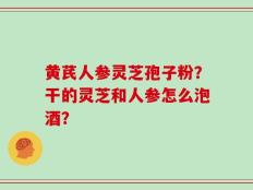 黄芪人参灵芝孢子粉？干的灵芝和人参怎么泡酒？