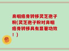 鼻咽癌骨转移灵芝孢子粉(灵芝孢子粉对鼻咽癌骨转移具有显著功效！)