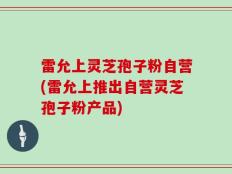 雷允上灵芝孢子粉自营(雷允上推出自营灵芝孢子粉产品)