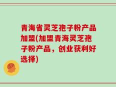 青海省灵芝孢子粉产品加盟(加盟青海灵芝孢子粉产品，创业获利好选择)