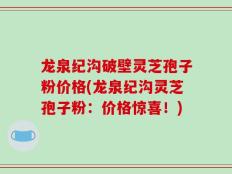 龙泉纪沟破壁灵芝孢子粉价格(龙泉纪沟灵芝孢子粉：价格惊喜！)