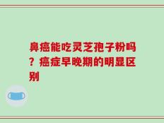 鼻癌能吃灵芝孢子粉吗？癌症早晚期的明显区别
