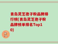 青岛灵芝孢子粉品牌排行榜(青岛灵芝孢子粉品牌榜单排名Top10)
