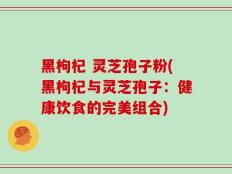黑枸杞 灵芝孢子粉(黑枸杞与灵芝孢子：健康饮食的完美组合)
