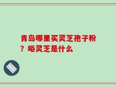 青岛哪里买灵芝孢子粉？峪灵芝是什么