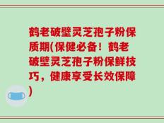 鹤老破壁灵芝孢子粉保质期(保健必备！鹤老破壁灵芝孢子粉保鲜技巧，健康享受长效保障)