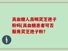 高血糖人高喝灵芝孢子粉吗(高血糖患者可否服用灵芝孢子粉？