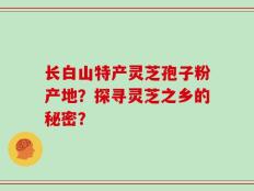 长白山特产灵芝孢子粉产地？探寻灵芝之乡的秘密？