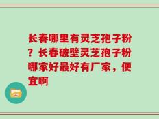 长春哪里有灵芝孢子粉？长春破壁灵芝孢子粉哪家好最好有厂家，便宜啊