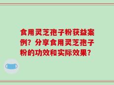 食用灵芝孢子粉获益案例？分享食用灵芝孢子粉的功效和实际效果？