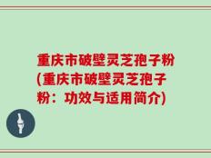 重庆市破壁灵芝孢子粉(重庆市破壁灵芝孢子粉：功效与适用简介)