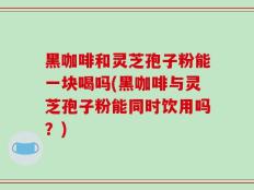 黑咖啡和灵芝孢子粉能一块喝吗(黑咖啡与灵芝孢子粉能同时饮用吗？)