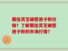蜀佳灵芝破壁孢子粉价格？了解蜀佳灵芝破壁孢子粉的市场行情？