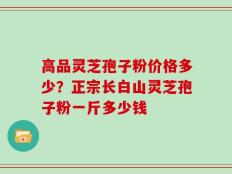 高品灵芝孢子粉价格多少？正宗长白山灵芝孢子粉一斤多少钱