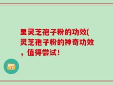 里灵芝孢子粉的功效(灵芝孢子粉的神奇功效，值得尝试！