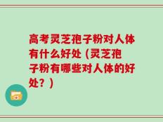高考灵芝孢子粉对人体有什么好处 (灵芝孢子粉有哪些对人体的好处？)