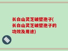长白山灵芝破壁孢子(长白山灵芝破壁孢子的功效及用途)