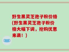野生黑灵芝孢子粉价格(野生黑灵芝孢子粉价格大幅下调，抢购优惠来袭！)