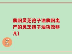 襄阳灵芝孢子油襄阳出产的灵芝孢子油功效非凡)