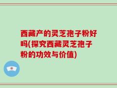 西藏产的灵芝孢子粉好吗(探究西藏灵芝孢子粉的功效与价值)