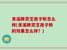 青溪牌灵芝孢子粉怎么样(青溪牌灵芝孢子粉的效果怎么样？)