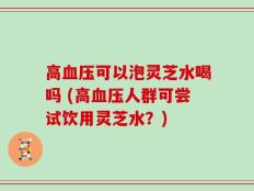 高血压可以泡灵芝水喝吗 (高血压人群可尝试饮用灵芝水？)