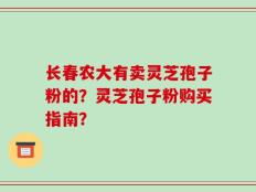 长春农大有卖灵芝孢子粉的？灵芝孢子粉购买指南？