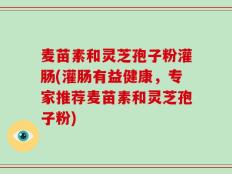 麦苗素和灵芝孢子粉灌肠(灌肠有益健康，专家推荐麦苗素和灵芝孢子粉)
