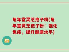 龟年堂灵芝孢子粉(龟年堂灵芝孢子粉：强化免疫，提升健康水平)