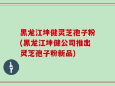 黑龙江坤健灵芝孢子粉(黑龙江坤健公司推出灵芝孢子粉新品)