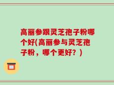 高丽参跟灵芝孢子粉哪个好(高丽参与灵芝孢子粉，哪个更好？)