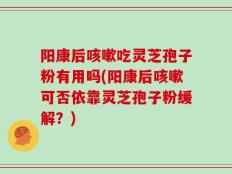 阳康后咳嗽吃灵芝孢子粉有用吗(阳康后咳嗽可否依靠灵芝孢子粉缓解？)