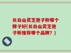 长白山灵芝孢子粉哪个牌子好(长白山灵芝孢子粉推荐哪个品牌？)