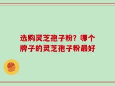 选购灵芝孢子粉？哪个牌子的灵芝孢子粉最好