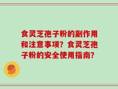 食灵芝孢子粉的副作用和注意事项？食灵芝孢子粉的安全使用指南？