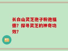 长白山灵芝孢子粉孢福德？探寻灵芝的神奇功效？