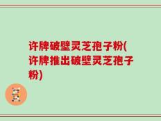 许牌破壁灵芝孢子粉(许牌推出破壁灵芝孢子粉)