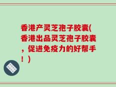 香港产灵芝孢子胶囊(香港出品灵芝孢子胶囊，促进免疫力的好帮手！)