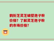 鹤衔芝灵芝破壁孢子粉价格？了解灵芝孢子粉的市场价格？