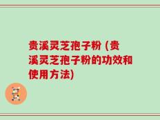 贵溪灵芝孢子粉 (贵溪灵芝孢子粉的功效和使用方法)