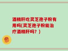 酒精肝吃灵芝孢子粉有用吗(灵芝孢子粉能治疗酒精肝吗？)