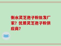 衡水灵芝孢子粉批发厂家？优质灵芝孢子粉供应商？