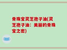 骨珠宝灵芝孢子油(灵芝孢子油：美丽的骨珠宝之密)